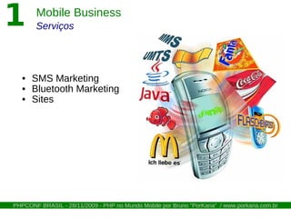 1       Mobile Business
        Serviços




   • SMS Marketing
   • Bluetooth Marketing
   • Sites




PHPCONF BRASIL - 28/11/2009 - PHP no Mundo Mobile por Bruno "PorKaria" / www.porkaria.com.br
 