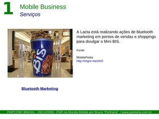 1        Mobile Business
         Serviços


                                             A Lacta está realizando ações de bluetooth
                                             marketing em pontos de vendas e shoppings
                                             para divulgar o Mini BIS.

                                             Fonte:

                                             MobilePedia
                                             http://migre.me/ctnC




           Bluetooth Marketing




COLAPHP / LatinoWare28/11/2009 - PHP nono Mundo Mobile por Bruno "PorKaria" www.porkaria.com.br
 PHPCONF BRASIL - - 23/10/2009 - PHP Mundo Mobile por Bruno "PorKaria" / / www.porkaria.com.br
 