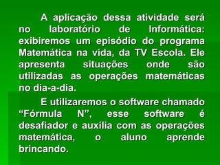 A aplicação dessa atividade será no laboratório de Informática: exibiremos um episódio do programa Matemática na vida, da TV Escola. Ele apresenta situações onde são utilizadas as operações matemáticas no dia-a-dia.   E utilizaremos o software chamado “Fórmula N”, esse software é desafiador e auxilia com as operações matemática, o aluno aprende brincando. 