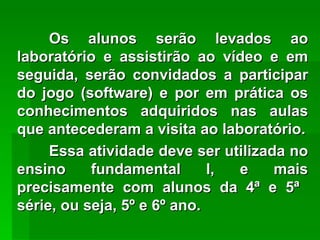 Os alunos serão levados ao laboratório e assistirão ao vídeo e em seguida, serão convidados a participar do jogo (software) e por em prática os conhecimentos adquiridos nas aulas que antecederam a visita ao laboratório. Essa atividade deve ser utilizada no ensino fundamental I, e mais precisamente com alunos da 4ª e 5ª   série, ou seja, 5º e 6º ano.  