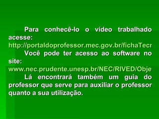 Para conhecê-lo o vídeo trabalhado acesse:  http://portaldoprofessor.mec.gov.br/fichaTecnica.html?id=18306 Você pode ter acesso ao software no site:  www.nec.prudente.unesp.br/NEC/RIVED/Objetos.php Lá encontrará também um guia do professor que serve para auxiliar o professor quanto a sua utilização. 