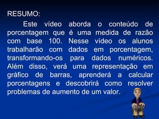 RESUMO: Este vídeo aborda o conteúdo de porcentagem que é uma medida de razão com base 100.  Nesse vídeo os alunos trabalharão com dados em porcentagem, transformando-os para dados numéricos.  Além disso, verá uma representação em gráfico de barras, aprenderá a calcular porcentagens e descobrirá como resolver problemas de aumento de um valor. 