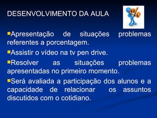 DESENVOLVIMENTO DA AULA Apresentação de situações problemas referentes a porcentagem. Assistir o vídeo na tv pen drive. Resolver as situações problemas apresentadas no primeiro momento. Será avaliada a participação dos alunos e a capacidade de relacionar  os assuntos discutidos com o cotidiano. 