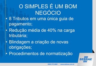 0800 570 0800 / www.sebrae.com.br
O SIMPLES É UM BOM
NEGÓCIO
• 8 Tributos em uma única guia de
pagamento;
• Redução média de 40% na carga
tributária;
• Blindagem a criação de novas
obrigações;
• Procedimentos de normatização
 