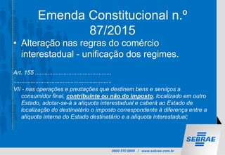 0800 570 0800 / www.sebrae.com.br
Emenda Constitucional n.º
87/2015
• Alteração nas regras do comércio
interestadual - unificação dos regimes.
Art. 155 ................................................
..............................................................
VII - nas operações e prestações que destinem bens e serviços a
consumidor final, contribuinte ou não do imposto, localizado em outro
Estado, adotar-se-á a alíquota interestadual e caberá ao Estado de
localização do destinatário o imposto correspondente à diferença entre a
alíquota interna do Estado destinatário e a alíquota interestadual;
 