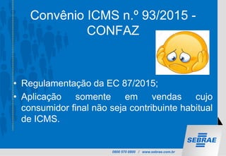 0800 570 0800 / www.sebrae.com.br
Convênio ICMS n.º 93/2015 -
CONFAZ
• Regulamentação da EC 87/2015;
• Aplicação somente em vendas cujo
consumidor final não seja contribuinte habitual
de ICMS.
 