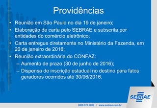 0800 570 0800 / www.sebrae.com.br
Providências
• Reunião em São Paulo no dia 19 de janeiro;
• Elaboração de carta pelo SEBRAE e subscrita por
entidades do comércio eletrônico;
• Carta entregue diretamente no Ministério da Fazenda, em
20 de janeiro de 2016;
• Reunião extraordinária do CONFAZ:
– Aumento de prazo (30 de junho de 2016);
– Dispensa de inscrição estadual no destino para fatos
geradores ocorridos até 30/06/2016.
 