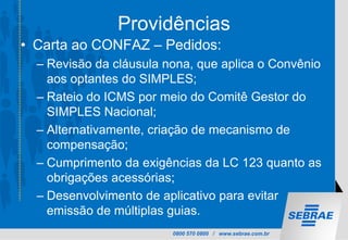 0800 570 0800 / www.sebrae.com.br
Providências
• Carta ao CONFAZ – Pedidos:
– Revisão da cláusula nona, que aplica o Convênio
aos optantes do SIMPLES;
– Rateio do ICMS por meio do Comitê Gestor do
SIMPLES Nacional;
– Alternativamente, criação de mecanismo de
compensação;
– Cumprimento da exigências da LC 123 quanto as
obrigações acessórias;
– Desenvolvimento de aplicativo para evitar
emissão de múltiplas guias.
 