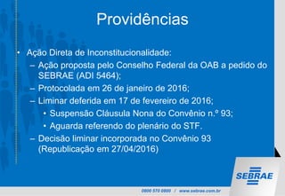 0800 570 0800 / www.sebrae.com.br
Providências
• Ação Direta de Inconstitucionalidade:
– Ação proposta pelo Conselho Federal da OAB a pedido do
SEBRAE (ADI 5464);
– Protocolada em 26 de janeiro de 2016;
– Liminar deferida em 17 de fevereiro de 2016;
• Suspensão Cláusula Nona do Convênio n.º 93;
• Aguarda referendo do plenário do STF.
– Decisão liminar incorporada no Convênio 93
(Republicação em 27/04/2016)
 