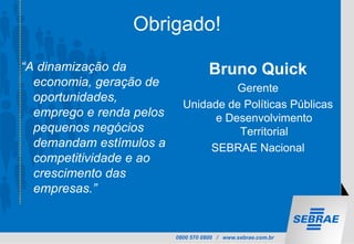 0800 570 0800 / www.sebrae.com.br
Obrigado!
“A dinamização da
economia, geração de
oportunidades,
emprego e renda pelos
pequenos negócios
demandam estímulos a
competitividade e ao
crescimento das
empresas.”
Bruno Quick
Gerente
Unidade de Políticas Públicas
e Desenvolvimento
Territorial
SEBRAE Nacional
 