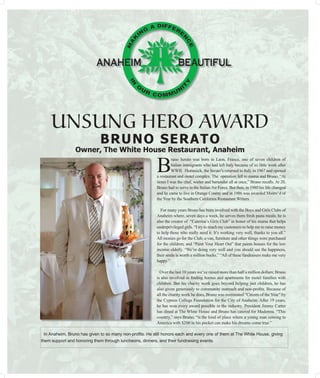 UNSUNG HERO AWARD
       BRUNO SERATO
 Owner, The White House Restaurant, Anaheim

                     B
                              runo Serato was born in Laon, France, one of seven children of
                              Italian immigrants who had left Italy because of so little work after
                              WWII. Homesick, the Serato’s returned to Italy in 1967 and opened
                     a restaurant and motel complex. The operation fell to mama and Bruno. “At
                     times I was the chef, waiter and bartender all at once,” Bruno recalls. At 20,
                     Bruno had to serve in the Italian Air Force. But then, in 1980 his life changed
                     and he came to live in Orange County and in 1986 was awarded Maitre’d of
                     the Year by the Southern California Restaurant Writers.

                       For many years Bruno has been involved with the Boys and Girls Clubs of
                     Anaheim where, seven days a week, he serves them fresh pasta meals; he is
                     also the creator of “Caterina’s Girls Club” in honor of his mama that helps
                     underprivileged girls. “I try to reach my customers to help me to raise money
                     to help those who really need it. It’s working very well, thanks to you all.”
                     All monies go for the Club; a van, furniture and other things were purchased
                     for the children; and “Paint Your Heart Out” that paints houses for the low
                     income elderly. “We’re doing very well and you should see the happiness,
                     their smile is worth a million bucks.” “All of these fundraisers make me very
                     happy.”

                       Over the last 10 years we’ve raised more than half a million dollars; Bruno
                     is also involved in ﬁnding homes and apartments for motel families with
                     children. But his charity work goes beyond helping just children, he has
                     also given generously to community outreach and non-proﬁts. Because of
                     all the charity work he does, Bruno was nominated “Citizen of the Year” by
                     the Cypress College Foundation for the City of Anaheim. After 19 years,
                     he has won every award possible in the industry. President Jimmy Carter
                     has dined at The White House and Bruno has catered for Madonna. “This
                     country,” says Bruno, “is the kind of place where a young man coming to
                     America with $200 in his pocket can make his dreams come true.”
 