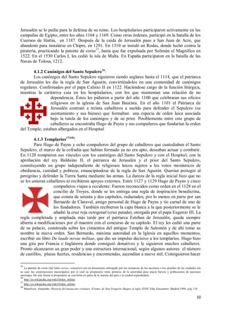 10
Jerusalén se lo pedía para la defensa de su reino. Los hospitalarios participaron activamente en las
campañas de Egipto, entre los años 1164 y 1169. Como otras órdenes, participó en la batalla de los
Cuernos de Hattin, en 1187. Después de la caída de Jerusalén paso a San Juan de Acre, que
abandonó para instalarse en Chipre, en 1291. En 1310 se instaló en Rodas, donde luchó contra la
piratería, practicando la patente de corso15
, hasta que fue expulsada por Solimán el Magnífico en
1522. En el 1530 Carlos I, les cedió la isla de Malta. En España participaron en la batalla de las
Navas de Tolosa, 1212.
4.1.2 Canónigos del Santo Sepulcro16
:
Los canónigos del Santo Sepulcro siguieron siendo seglares hasta el 1114, que el patriarca
de Jerusalén les dio la regla de San Agustín, convirtiéndolos en una comunidad de canónigos
regulares. Confirmados por el papa Calixto II en 1122. Haciéndose cargo de la función litúrgica,
mientras la caritativa caía en los hospitalarios, con los que mantenían una relación de no
dependencia. Éstos les pidieron a partir del año 1100 que celebraran sus oficios
religiosos en la iglesia de San Juan Bautista. En el año 1101 el Patriarca de
Jerusalén contrató a treinta caballeros a sueldo para defender el Sepulcro (su
asentamiento y sus bienes) que formaban una especia de orden laica asociada
bajo la tutela de los canónigos y de su prior. Posiblemente entre este grupo de
caballeros se encontraba Hugo de Payns y sus compañeros que fundarían la orden
del Temple; estaban albergados en el Hospital
4.1.3 Templarios17)18)
:
Para Hugo de Payns y ocho compañeros del grupo de caballeros que custodiaban el Santo
Sepulcro, el marco de la cofradía que habían formado ya no era apto, deseaban actuar y combatir.
En 1120 rompieron sus vínculos con los canónigos del Santo Sepulcro y con el Hospital; con la
aprobación del rey Balduino II, el patriarca de Jerusalén y el prior del Santo Sepulcro,
constituyendo un grupo independiente de religiosos laicos sujetos a los votos monásticos de
obediencia, castidad y pobreza; emancipándose de la regla de San Agustín. Querían proteger al
peregrino y defender la Tierra Santa mediante las armas. La dureza de la regla inicial hizo que no
se les unieran caballeros ni recibieran apoyos externos. Entre 1127 y 1129 Hugo de Payns y cinco
compañeros viajan a occidente. Fueron reconocidos como orden en el 1128 en el
concilio de Troyes, donde se les entrega una regla de inspiración benedictina,
que consta de setenta y dos capítulos, redactados, por lo menos en parte por san
Bernardo de Claraval, amigo personal de Hugo de Payns y tío carnal de uno de
los fundadores. También recibieron la capa blanca a la que posteriormente se le
añadió la cruz roja octogonal (cruz patada), otorgada por el papa Eugenio III. La
regla completada y ampliada más tarde por el patriarca Esteban de Jerusalén, queda siempre
abierta a modificaciones por el maestre con el concurso de su capítulo. El rey les cedió una parte
de su palacio, construida sobre los cimientos del antiguo Templo de Salomón y de ahí tomo su
nombre la nueva orden. San Bernardo, máxima autoridad en la Iglesia en aquellos momentos,
escribió un libro De laude novae militae, que dio un impulso decisivo a los templarios. Hugo hizo
una gira por Francia e Inglaterra donde consiguió donativos y le siguieron muchos caballeros.
Pronto alcanzaron un gran poder y una estructura internacional, según algunos autores el número
de castillos, plazas fuertes, residencias y encomiendas, ascendían a nueve mil. Consiguieron hacer
15
La patente de corso (del latín cursus, «carrera») era un documento entregado por los monarcas de las naciones o los alcaldes de las ciudades (en
su caso las corporaciones municipales) por el cual su propietario tenía permiso de la autoridad para atacar barcos y poblaciones de naciones
enemigas. De esta forma el propietario se convertía en parte de la marina del país o la ciudad expendedora.
16
http://es.wikipedia.org/wiki/Orden_militar
17
http://es.wikipedia.org/wiki/Orden_militar
18
Masoliver, Alejandro. Historia del monacato cristiano. II tomo, de San Gregorio Magno al siglo XVIII. Edic.Encuentro. Madrid 1994. pág 134.
 