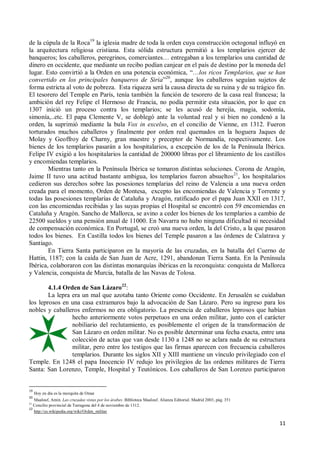 11
de la cúpula de la Roca19
la iglesia madre de toda la orden cuya construcción octogonal influyó en
la arquitectura religiosa cristiana. Esta sólida estructura permitió a los templarios ejercer de
banqueros; los caballeros, peregrinos, comerciantes… entregaban a los templarios una cantidad de
dinero en occidente, que mediante un recibo podían canjear en el país de destino por la moneda del
lugar. Esto convirtió a la Orden en una potencia económica, “…los ricos Templarios, que se han
convertido en los principales banqueros de Siria”20
, aunque los caballeros seguían sujetos de
forma estricta al voto de pobreza. Esta riqueza será la causa directa de su ruina y de su trágico fin.
El tesorero del Temple en París, tenía también la función de tesorero de la casa real francesa; la
ambición del rey Felipe el Hermoso de Francia, no podía permitir esta situación, por lo que en
1307 inició un proceso contra los templarios; se les acusó de herejía, magia, sodomía,
simonía,..etc. El papa Clemente V, se doblegó ante la voluntad real y si bien no condenó a la
orden, la suprimió mediante la bula Vox in excelso, en el concilio de Vienne, en 1312. Fueron
torturados muchos caballeros y finalmente por orden real quemados en la hoguera Jaques de
Molay y Geoffroy de Charny, gran maestre y preceptor de Normandía, respectivamente. Los
bienes de los templarios pasarán a los hospitalarios, a excepción de los de la Península Ibérica.
Felipe IV exigió a los hospitalarios la cantidad de 200000 libras por el libramiento de los castillos
y encomiendas templarios.
Mientras tanto en la Península Ibérica se tomaron distintas soluciones. Corona de Aragón,
Jaime II tuvo una actitud bastante ambigua, los templarios fueron absueltos21
, los hospitalarios
cedieron sus derechos sobre las posesiones templarias del reino de Valencia a una nueva orden
creada para el momento, Orden de Montesa, excepto las encomiendas de Valencia y Torrente y
todas las posesiones templarías de Cataluña y Aragón, ratificado por el papa Juan XXII en 1317,
con las encomiendas recibidas y las suyas propias el Hospital se encontró con 59 encomiendas en
Cataluña y Aragón. Sancho de Mallorca, se avino a ceder los bienes de los templarios a cambio de
22500 sueldos y una pensión anual de 11000. En Navarra no hubo ninguna dificultad ni necesidad
de compensación económica. En Portugal, se creó una nueva orden, la del Cristo, a la que pasaron
todos los bienes. En Castilla todos los bienes del Temple pasaron a las órdenes de Calatrava y
Santiago.
En Tierra Santa participaron en la mayoría de las cruzadas, en la batalla del Cuerno de
Hattin, 1187; con la caída de San Juan de Acre, 1291, abandonan Tierra Santa. En la Península
Ibérica, colaboraron con las distintas monarquías ibéricas en la reconquista: conquista de Mallorca
y Valencia, conquista de Murcia, batalla de las Navas de Tolosa.
4.1.4 Orden de San Lázaro22
:
La lepra era un mal que azotaba tanto Oriente como Occidente. En Jerusalén se cuidaban
los leprosos en una casa extramuros bajo la advocación de San Lázaro. Pero su ingreso para los
nobles y caballeros enfermos no era obligatorio. La presencia de caballeros leprosos que habían
hecho anteriormente votos perpetuos en una orden militar, junto con el carácter
nobiliario del reclutamiento, es posiblemente el origen de la transformación de
San Lázaro en orden militar. No es posible determinar una fecha exacta, entre una
colección de actas que van desde 1130 a 1248 no se aclara nada de su estructura
militar, pero entre los testigos que las firmas aparecen con frecuencia caballeros
templarios. Durante los siglos XII y XIII mantiene un vínculo privilegiado con el
Temple. En 1248 el papa Inocencio IV redujo los privilegios de las ordenes militares de Tierra
Santa: San Lorenzo, Temple, Hospital y Teutónicos. Los caballeros de San Lorenzo participaron
19
Hoy en día es la mezquita de Omar
20
Maalouf, Amin. Las cruzadas vistas por los árabes. Biblioteca Maalouf. Alianza Editorial. Madrid 2003, pág. 351
21
Concilio provincial de Tarragona del 4 de noviembre de 1312.
22
http://es.wikipedia.org/wiki/Orden_militar
 