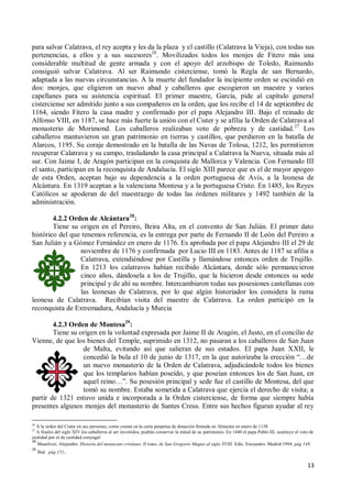 13
para salvar Calatrava, el rey acepta y les da la plaza y el castillo (Calatrava la Vieja), con todas sus
pertenencias, a ellos y a sus sucesores26
. Movilizados todos los monjes de Fitero más una
considerable multitud de gente armada y con el apoyo del arzobispo de Toledo, Raimundo
consiguió salvar Calatrava. Al ser Raimundo cisterciense, tomó la Regla de san Bernardo,
adaptada a las nuevas circunstancias. A la muerte del fundador la incipiente orden se escindió en
dos: monjes, que eligieron un nuevo abad y caballeros que escogieron un maestre y varios
capellanes para su asistencia espiritual. El primer maestre, García, pide al capítulo general
cisterciense ser admitido junto a sus compañeros en la orden, que los recibe el 14 de septiembre de
1164, siendo Fitero la casa madre y confirmado por el papa Alejandro III. Bajo el reinado de
Alfonso VIII, en 1187, se hace más fuerte la unión con el Cister y se afilia la Orden de Calatrava al
monasterio de Morimond. Los caballeros realizaban voto de pobreza y de castidad.27
Los
caballeros mantuvieron un gran patrimonio en tierras y castillos, que perdieron en la batalla de
Alarcos, 1195. Su coraje demostrado en la batalla de las Navas de Tolosa, 1212, les permitieron
recuperar Calatrava y su campo, trasladando la casa principal a Calatrava la Nueva, situada más al
sur. Con Jaime I, de Aragón participan en la conquista de Mallorca y Valencia. Con Fernando III
el santo, participan en la reconquista de Andalucía. El siglo XIII parece que es el de mayor apogeo
de esta Orden, aceptan bajo su dependencia a la orden portuguesa de Avis, a la leonesa de
Alcántara. En 1319 aceptan a la valenciana Montesa y a la portuguesa Cristo. En 1485, los Reyes
Católicos se apoderan de del maestrazgo de todas las órdenes militares y 1492 también de la
administración.
4.2.2 Orden de Alcántara28
:
Tiene su origen en el Pereiro, Beira Alta, en el convento de San Julián. El primer dato
histórico del que tenemos referencia, es la entrega por parte de Fernando II de León del Pereiro a
San Julián y a Gómez Fernández en enero de 1176. Es aprobada por el papa Alejandro III el 29 de
noviembre de 1176 y confirmada por Lucio III en 1183. Antes de 1187 se afilia a
Calatrava, extendiéndose por Castilla y llamándose entonces orden de Trujillo.
En 1213 los calatravos habían recibido Alcántara, donde sólo permanecieron
cinco años, dándosela a los de Trujillo, que la hicieron desde entonces su sede
principal y de ahí su nombre. Intercambiaron todas sus posesiones castellanas con
las leonesas de Calatrava, por lo que algún historiador los considera la rama
leonesa de Calatrava. Recibían visita del maestre de Calatrava. La orden participó en la
reconquista de Extremadura, Andalucía y Murcia
4.2.3 Orden de Montesa29
:
Tiene su origen en la voluntad expresada por Jaime II de Aragón, el Justo, en el concilio de
Vienne, de que los bienes del Temple, suprimido en 1312, no pasaran a los caballeros de San Juan
de Malta, evitando así que salieran de sus estados. El papa Juan XXII, le
concedió la bula el 10 de junio de 1317, en la que autorizaba la erección “…de
un nuevo monasterio de la Orden de Calatrava, adjudicándole todos los bienes
que los templarios habían poseído, y que poseían entonces los de San Juan, en
aquel reino…”. Su posesión principal y sede fue el castillo de Montesa, del que
tomó su nombre. Estaba sometida a Calatrava que ejercía el derecho de visita; a
partir de 1321 estuvo unida e incorporada a la Orden cisterciense, de forma que siempre había
presentes algunos monjes del monasterio de Santes Creus. Entre sus hechos figuran ayudar al rey
26
A la orden del Cister en sus personas, como consta en la carta perpetua de donación firmada en Almazán en enero de 1158
27
A finales del siglo XIV los caballeros al ser investidos, podrán conservar la mitad de su patrimonio. En 1440 el papa Pablo III, sustituye el voto de
castidad por el de castidad conyugal.
28
Masoliver, Alejandro. Historia del monacato cristiano. II tomo, de San Gregorio Magno al siglo XVIII. Edic. Encuentro. Madrid 1994. pág 149.
29
Ibid. pág 151.
 