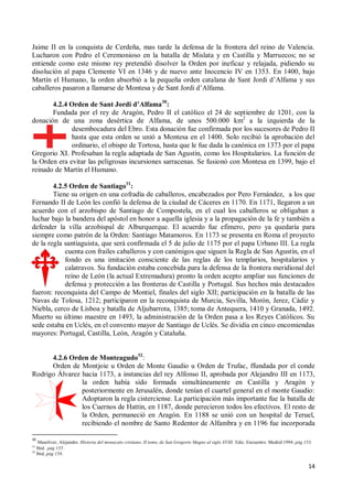 14
Jaime II en la conquista de Cerdeña, mas tarde la defensa de la frontera del reino de Valencia.
Lucharon con Pedro el Ceremonioso en la batalla de Mislata y en Castilla y Marruecos; no se
entiende como este mismo rey pretendió disolver la Orden por ineficaz y relajada, pidiendo su
disolución al papa Clemente VI en 1346 y de nuevo ante Inocencio IV en 1353. En 1400, bajo
Martín el Humano, la orden absorbió a la pequeña orden catalana de Sant Jordi d’Alfama y sus
caballeros pasaron a llamarse de Montesa y de Sant Jordi d’Alfama.
4.2.4 Orden de Sant Jordi d’Alfama30
:
Fundada por el rey de Aragón, Pedro II el católico el 24 de septiembre de 1201, con la
donación de una zona desértica de Alfama, de unos 500.000 km2
a la izquierda de la
desembocadura del Ebro. Esta donación fue confirmada por los sucesores de Pedro II
hasta que esta orden se unió a Montesa en el 1400. Solo recibió la aprobación del
ordinario, el obispo de Tortosa, hasta que le fue dada la canónica en 1373 por el papa
Gregorio XI. Profesaban la regla adaptada de San Agustín, como los Hospitalarios. La función de
la Orden era evitar las peligrosas incursiones sarracenas. Se fusionó con Montesa en 1399, bajo el
reinado de Martín el Humano.
4.2.5 Orden de Santiago31
:
Tiene su origen en una cofradía de caballeros, encabezados por Pero Fernández, a los que
Fernando II de León les confió la defensa de la ciudad de Cáceres en 1170. En 1171, llegaron a un
acuerdo con el arzobispo de Santiago de Compostela, en el cual los caballeros se obligaban a
luchar bajo la bandera del apóstol en honor a aquella iglesia y a la propagación de la fe y también a
defender la villa arzobispal de Alburquerque. El acuerdo fue efímero, pero ya quedaría para
siempre como patrón de la Orden: Santiago Matamoros. En 1173 se presenta en Roma el proyecto
de la regla santiaguista, que será confirmada el 5 de julio de 1175 por el papa Urbano III. La regla
cuenta con frailes caballeros y con canónigos que siguen la Regla de San Agustín, en el
fondo es una imitación consciente de las reglas de los templarios, hospitalarios y
calatravos. Su fundación estaba concebida para la defensa de la frontera meridional del
reino de León (la actual Extremadura) pronto la orden acepto ampliar sus funciones de
defensa y protección a las fronteras de Castilla y Portugal. Sus hechos más destacados
fueron: reconquista del Campo de Montiel, finales del siglo XII; participación en la batalla de las
Navas de Tolosa, 1212; participaron en la reconquista de Murcia, Sevilla, Morón, Jerez, Cádiz y
Niebla, cerco de Lisboa y batalla de Aljubarrota, 1385; toma de Antequera, 1410 y Granada, 1492.
Muerto su último maestre en 1493, la administración de la Orden pasa a los Reyes Católicos. Su
sede estaba en Uclés, en el convento mayor de Santiago de Uclés. Se dividía en cinco encomiendas
mayores: Portugal, Castilla, León, Aragón y Cataluña.
4.2.6 Orden de Monteagudo32
:
Orden de Montjoie u Orden de Monte Gaudio u Orden de Trufac, ffundada por el conde
Rodrigo Álvarez hacia 1173, a instancias del rey Alfonso II, aprobada por Alejandro III en 1173,
la orden había sido formada simultáneamente en Castilla y Aragón y
posteriormente en Jerusalén, donde tenían el cuartel general en el monte Gaudio:
Adoptaron la regla cisterciense. La participación más importante fue la batalla de
los Cuernos de Hattin, en 1187, donde perecieron todos los efectivos. El resto de
la Orden, permaneció en Aragón. En 1188 se unió con un hospital de Teruel,
recibiendo el nombre de Santo Redentor de Alfambra y en 1196 fue incorporada
30
Masoliver, Alejandro. Historia del monacato cristiano. II tomo, de San Gregorio Magno al siglo XVIII. Edic. Encuentro. Madrid 1994. pág 153.
31
Ibid. pág 155.
32
Ibid. pág 158.
 