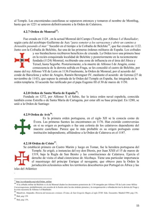 15
al Temple. Las encomiendas castellanas se separaron entonces y tomaron el nombre de Montfrag,
hasta que en 1221 se unieron definitivamente a la Orden de Calatrava.
4.2.7 Orden de Monreal33
:
Fue creada en 1124 , en la actual Monreal del Campo (Teruel), por Alfonso I el Batallador;
según carta del arzobispo Guillermo de Aux “para someter a los sarracenos y abrir un camino a
Jerusalén pasando el mar” Sucedió en el tiempo a la Cofradía de Belchite34
, que fue creada en 1122.
Junto con la Cofradía de Belchite, fue una de las primeras órdenes militares de España. Los cofrades
y sus bienhechores recibieron beneficios de cruzada. La Orden tuvo una primera base
en la recién conquistada localidad de Belchite y posteriormente en la recientemente
fundada (1124) Monreal, recibiendo una zona de influencia en el área del Jiloca y
Teruel, hasta Segorbe. Posteriormente, a la muerte de Alfonso I de Aragón, como
consecuencia de la derrota sufrida en Fraga, se les concedió el castro de Belchite, por
mano del rey Alfonso VII de León en 1136.Finalmente, la Orden de Monreal, por el acuerdo del
conde de Barcelona y señor de Aragón, Ramón Berenguer IV, mediante el acuerdo de Gerona (27 de
noviembre de 1143), que supuso la entrada de la Orden del Temple en España, fue integrada en la
orden templaria. El acuerdo fue ratificado por el papa Eugenio III el 30 de marzo de 1150.
4.2.8 Orden de Santa María de España35
:
Fundada en 1272, por Alfonso X el Sabio, fue la única orden naval española, conocida
también como Estrella o de Santa María de Cartagena, por estar allí su base principal. En 1280, se
unió a la Orden de Santiago
4.2.9 Orden de Avís36
:
Es la primera orden portuguesa, en el siglo XII se la conocía como de
Évora. Las primeras fuentes las encontramos en 1176. Han existido controversias
en si su origen es portugués o fue una colonia de los calatravos dependiente del
maestre castellano. Parece que lo más probable es su origen portugués como
institución independiente, afiliándose a la Orden de Calatrava en el 1187.
4.2.10 Orden de Cristo37
:
Se estableció primero en Castro Marim y luego en Tomar, fue la heredera portuguesa del
Temple. Se erigió, a instancias del rey don Dionis, por Juan XXII el 15 de marzo de
1319, bajo la Regla de San Benito y las constituciones de Calatrava. Ejercía el
derecho de visita el abad cisterciense de Alcobaça. Tiene una particular importancia
el maestrazgo del príncipe Enrique el navegante, que obtuvo para la Orden la
jurisdicción eclesiástica sobre los territorios descubiertos por Portugal en África y las
islas del Atlántico
.
33
http://es.wikipedia.org/wiki/Orden_militar
34
A la cofradía militar de Belchite o a la de Monreal aluden los documentos posteriores de 1136 otorgados por Alfonso VII de León como Militia
Caesaraugustana, probablemente con ocasión de la fusión entre las dos órdenes pioneras y la reorganización o refundación tras la derrota de Fraga y
la crisis sucesoria de Alfonso I el Batallador.
35
Masoliver, Alejandro. Historia del monacato cristiano. II tomo, de San Gregorio Magno al siglo XVIII. Edic. Encuentro. Madrid 1994. pág 158.
36
Ibid. pág 159.
37
Ibid. pág 159.
 