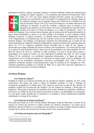 17
participaron franceses, ingleses, alemanes, húngaros e italianos fundando órdenes de caballería para
proteger los lugares sagrados y a los peregrinos que partían de Europa hacia Tierra
Santa. En 1135 una dama húngara llamada Petronila compró una residencia en
Jerusalén, que acondicionó como un hospital. El otorgamiento fue firmado, aparte de
los religiosos húngaros, por el segundo maestre de la Orden de los Caballeros de San
Juan de Jerusalén. Hacia 1150, el rey Geza II de Hungría y sus nobles obtuvieron una
residencia en Jerusalén, la cual fue confiada a religiosos para la atención a los
peregrinos que llegasen a la Tierra Santa. Esta nueva comunidad de Jerusalén obtuvo
también una sede en el Reino de Hungría, en la aldea de Szentkirály, junto a la
ciudad de Estrigonia. Estos terrenos fueron donados para la construcción del hospital principal de la
nueva Orden hospitalaria en honor al rey San Esteban I de Hungría, y cuyos religiosos fueron
llamados estefanitas. La iglesia estefanita y el hospital fueron construidos rápidamente cerca de
1156. Originalmente se consideraba que este fue el primer recinto de los caballeros de San Juan en
territorio húngaro. Sin embargo, investigaciones modernas han determinado que se trataba de una
orden hospitalaria de caballería totalmente independiente, aunque de dimensiones modestas para esta
época. En 1171 los religiosos estefanitas fueron colocados bajo la regla de San Agustín y
reconocidos por el papa Alejandro III quien los ordenó como hospitalarios. A la muerte del rey Geza
II, su esposa la reina Eufrosina de Kiev, donó cerca de 50 propiedades a la orden estefanita. En 1181
Bela III, sucesor de Geza II, confirmó la orden estefanita, a la cual le otorgó barcos, tierras y
propiedades en la región de Torda y en otras importantes localidades del reino. En 1187 el papa
Urbano III los reconfirmó. Los estefanitas respondían directamente a la figura del papa. Se
especializaron en la custodia de riquezas y en funciones de registro legal, como los templarios. Por
conflictos con las autoridades eclesiásticas estuvieron excomulgados entre 1296 y 1329. Los
caballeros estefanitas lucharon extraordinariamente contra la invasión de los mongoles en 1241,
sufriendo grandísimas pérdidas en la batalla de Mohi. En el siglo XIV estuvieron implicados en
diversas luchas sucesorias en al trono de Hungría.
4.4 Otras Órdenes
4.4.1 Orden de Aubrac42
.
Fundada en Aubrac en la diócesis de Rodez por un vizconde de Flandria, Adalardo, en 1031, como
consecuencia del ataque que sufrió a manos de bandidos realizaba un viaje a Santiago de
Compostela, aprobada por el obispo hacia 1162, quien los pone bajo la regla de San Agustín. Su
propósito original fue la protección del hospital y de los caminos de Santiago y Roma para los
peregrinos. Nunca fueron numerosos los miembros de la orden, formada por sacerdotes, caballeros y
otros laicos. La Orden de San Juan intentó anexionarse la orden y sus propiedades sin conseguirlo.
La casa madre estaba formada por el monasterio y el hospital y fueron estableciendo hospitales
subordinados a lo largo de los caminos.
4.4.2 Orden de las Damas del Hacha43
.
Esta orden fue creada en el año 1149 por Ramón Berenguer, conde de Barcelona, en honor de las
mujeres de Tortosa que salvaron la ciudad, uniendo sus esfuerzos femeninos a las tropas que la
defendían. Gracias al esfuerzo y a la entrega de estas mujeres, las tropas cristianas lograron rechazar
el ataque de los moros, que tuvieron que levantar el sitio y huir vergonzosamente.
4.4.3 Orden del Espíritu Santo de Montpellier44
.
42
http://es.wikipedia.org/wiki/Orden_militar
43
http://es.wikipedia.org/wiki/Orden_militar
 