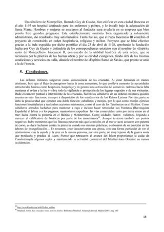 18
Un caballero de Montpellier, llamado Guy de Guado, hizo edificar en esta ciudad francesa en
el año 1195 un hospital destinado para los enfermos y pobres, y lo instaló bajo la advocación de
Santa Marta. Hombres y mujeres se asociaron al fundador para ayudarle en su empresa que bien
pronto hizo grandes progresos. Este establecimiento sanitario bien organizado y sabiamente
administrado, dio resultados muy satisfactorios. Tanto fue así, que el Papa Inocencio III concibió el
proyecto de constituirlo en orden hospitalaria, religiosa y militar. Proyecto que se hizo efectivo
gracias a la bula expedida por dicho pontífice el día 23 de abril de 1198, aprobando la fundación
hecha por Guy de Guado y dotándola de los correspondientes estatutos con el nombre de «Espíritu
santo de Montpellier». Inocencio II, convencido de la utilidad benéfica de esta orden, que se
reconocía por la práctica de las buenas obras y por su caridad evangélica, fundó otra de las mismas
condiciones y servicios en Italia, dándole el nombre de «Espíritu Santo de Saxia», que pronto se unió
a la de Francia.
5. Conclusiones.
Las órdenes militares surgieron como consecuencia de las cruzadas. Al estar Jerusalén en manos
cristianas, hizo que el flujo de peregrinos hacia la zona aumentara, lo que conlleva aumento de necesidades
estructurales básicas como hospitales, hospedaje y en general una activación del comercio. Además hacía falta
mantener el orden y la ley y sobre todo la vigilancia y protección de los lugares sagrados y de sus visitantes.
Dado el carácter puntual e intermitente de las cruzadas, fueron los caballeros de las órdenes militares quienes
asumieron esas funciones, siempre a disposición de los mandatarios de los Reinos Latinos Por otra parte se
daba la peculiaridad que ejercían una doble función: caballeros y monjes, por lo que como monjes ejercían
funciones hospitalarias y realizaban acciones misioneras, como el caso de los Teutónicos en el Báltico. Como
caballeros armados luchaban para mantener a raya e incluso hacer retroceder sus fronteras (Reconquista
Española) al Islam o a los paganos; mantuvieron expeditas las vías comerciales tanto por tierra como en el
mar: lucha contra la piratería en el Báltico y Mediterráneo. Como soldados fueron valientes, llegando a
merecer el calificativo de fanáticos por parte de los musulmanes45
. Aunque tuvieron también sus puntos
negativos: hubo momentos que las finanzas pesaron más que la misión; en el mar a veces actuaron con patente
de corso, es decir lucharon contra la piratería usando sus mismas prácticas, o abusaron de su posición en las
labores de evangelización… En resumen, creo caracterizaron una época, con una forma particular de ver el
cristianismo, con la espada y la cruz en la misma persona, por otra parte, no muy lejanas de la guerra santa
que predicaba y predica el Islam. Pienso que retrasaron el avance del Islam posponiendo la caída de
Constantinopla algunos siglos y manteniendo la actividad comercial del Mediterráneo Oriental en manos
occidentales.
44
http://es.wikipedia.org/wiki/Orden_militar
45
Maalouf, Amin. Las cruzadas vistas por los árabes. Biblioteca Maalouf. Alianza Editorial. Madrid 2003, pág. 163
 