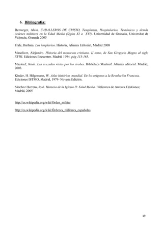 19
6. Bibliografía:
Demurger, Alain. CABALLEROS DE CRISTO, Templarios, Hospitalarios, Teutónicos y demás
órdenes militares en la Edad Media (Siglos XI a XVI). Universidad de Granada, Universitat de
Valencia, Granada 2005
Frale, Barbara. Los templarios. Historia, Alianza Editorial, Madrid 2008
Masoliver, Alejandro. Historia del monacato cristiano. II tomo, de San Gregorio Magno al siglo
XVIII. Ediciones Encuentro. Madrid 1994. pág 113-165.
Maalouf, Amin. Las cruzadas vistas por los árabes. Biblioteca Maalouf. Alianza editorial. Madrid,
2003.
Kinder, H. Hilgemann, W. Atlas histórico mundial. De los orígenes a la Revolución Francesa.
Ediciones ISTMO, Madrid, 1979- Novena Edición.
Sánchez Herrero, José. Historia de la Iglesia II: Edad Media. Biblioteca de Autores Cristianos;
Madrid, 2005
http://es.wikipedia.org/wiki/Orden_militar
http://es.wikipedia.org/wiki/Órdenes_militares_españolas
 