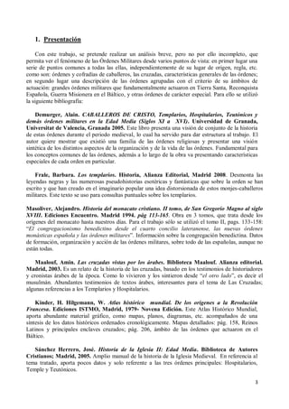 3
1. Presentación
Con este trabajo, se pretende realizar un análisis breve, pero no por ello incompleto, que
permita ver el fenómeno de las Órdenes Militares desde varios puntos de vista: en primer lugar una
serie de puntos comunes a todas las ellas, independientemente de su lugar de origen, regla, etc.
como son: órdenes y cofradías de caballeros, las cruzadas, características generales de las órdenes;
en segundo lugar una descripción de las órdenes agrupadas con el criterio de su ámbitos de
actuación: grandes órdenes militares que fundamentalmente actuaron en Tierra Santa, Reconquista
Española, Guerra Misionera en el Báltico, y otras órdenes de carácter especial. Para ello se utilizó
la siguiente bibliografía:
Demurger, Alain. CABALLEROS DE CRISTO, Templarios, Hospitalarios, Teutónicos y
demás órdenes militares en la Edad Media (Siglos XI a XVI). Universidad de Granada,
Universitat de Valencia, Granada 2005. Este libro presenta una visión de conjunto de la historia
de estas órdenes durante el periodo medieval, lo cual ha servido para dar estructura al trabajo. El
autor quiere mostrar que existió una familia de las órdenes religiosas y presentar una visión
sintética de los distintos aspectos de la organización y de la vida de las órdenes. Fundamental para
los conceptos comunes de las órdenes, además a lo largo de la obra va presentando características
especiales de cada orden en particular.
Frale, Barbara. Los templarios. Historia, Alianza Editorial, Madrid 2008. Desmonta las
leyendas negras y las numerosas pseudohistorias esotéricas y fantásticas que sobre la orden se han
escrito y que han creado en el imaginario popular una idea distorsionada de estos monjes-caballeros
militares. Este texto se uso para consultas puntuales sobre los templarios.
Masoliver, Alejandro. Historia del monacato cristiano. II tomo, de San Gregorio Magno al siglo
XVIII. Ediciones Encuentro. Madrid 1994. pág 113-165. Obra en 3 tomos, que trata desde los
orígenes del monacato hasta nuestros días. Para el trabajo sólo se utilizó el tomo II, pags. 133-158:
“El congregacionismo benedictino desde el cuarto concilio lateranense, las nuevas órdenes
monásticas española y las órdenes militares”. Información sobre la congregación benedictina. Datos
de formación, organización y acción de las órdenes militares, sobre todo de las españolas, aunque no
están todas.
Maalouf, Amin. Las cruzadas vistas por los árabes. Biblioteca Maalouf. Alianza editorial.
Madrid, 2003. Es un relato de la historia de las cruzadas, basado en los testimonios de historiadores
y cronistas árabes de la época. Como lo vivieron y los sintieron desde “el otro lado”, es decir el
musulmán. Abundantes testimonios de textos árabes, interesantes para el tema de Las Cruzadas;
algunas referencias a los Templarios y Hospitalarios.
Kinder, H. Hilgemann, W. Atlas histórico mundial. De los orígenes a la Revolución
Francesa. Ediciones ISTMO, Madrid, 1979- Novena Edición. Este Atlas Histórico Mundial,
aporta abundante material gráfico, como mapas, planos, diagramas, etc. acompañados de una
síntesis de los datos históricos ordenados cronológicamente. Mapas detallados: pág. 158, Reinos
Latinos y principales enclaves cruzados; pág. 206, ámbito de las órdenes que actuaron en el
Báltico.
Sánchez Herrero, José. Historia de la Iglesia II: Edad Media. Biblioteca de Autores
Cristianos; Madrid, 2005. Amplio manual de la historia de la Iglesia Medieval. En referencia al
tema tratado, aporta pocos datos y solo referente a las tres órdenes principales: Hospitalarios,
Temple y Teutónicos.
 