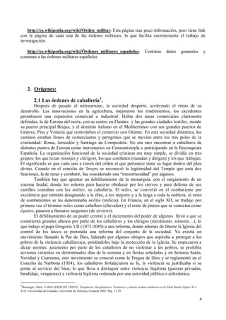 4
http://es.wikipedia.org/wiki/Orden_militar: Esta página trae poco información, pero tiene link
con la página de cada una de las órdenes militares, lo que facilita enormemente el trabajo de
investigación.
http://es.wikipedia.org/wiki/Órdenes_militares_españolas: Contiene datos generales y
comunes a las órdenes militares españolas
2. Orígenes:
2.1 Las órdenes de caballería1
.
Después de pasado el milenarismo, la sociedad despertó, acelerando el ritmo de su
desarrollo. Las innovaciones en la agricultura, mejoraron los rendimientos, los excedentes
permitieron una expansión comercial e industrial. Había dos áreas comerciales claramente
definidas, la de Europa del norte, con su centro en Flandes y las grandes ciudades textiles, siendo
su puerto principal Brujas; y el dominio italiano en el Mediterráneo con sus grandes puertos de
Génova, Pisa y Venecia que controlaban el comercio con Oriente. En esta sociedad dinámica, los
caminos estaban llenos de comerciantes y peregrinos que se movían entre los tres polos de la
cristiandad: Roma, Jerusalén y Santiago de Compostela. No era raro encontrar a caballeros de
distintos puntos de Europa como mercenarios en Constantinopla o participando en la Reconquista
Española. La organización funcional de la sociedad cristiana era muy simple, se dividía en tres
grupos: los que rezan (monjes y clérigos), los que combaten (mandan y dirigen) y los que trabajan.
El significado es que cada uno a través del orden al que pertenece tiene su lugar dentro del plan
divino. Cuando en el concilio de Troyes se reconoció la legitimidad del Temple que unía dos
funciones, la de rezar y combatir, fue considerado una “monstruosidad” por algunos.
También hay que apuntar un debilitamiento de la monarquía, con el surgimiento de un
sistema feudal, donde los señores para hacerse obedecer por los siervos y para defensa de sus
castillos contaban con los milites, su caballería. El miles, se convirtió en el combatiente por
excelencia que terminó designando a la elite, a los mejores y a la larga a toda la nobleza, al resto
de combatientes se les denominaba militia (milicia). En Francia, en el siglo XII, se tradujo por
primera vez el término miles como caballero (chevalier) y el resto de jinetes que se conocían como
équites, pasaron a llamarse sargentos (de sirviens).
El debilitamiento de un poder central y el incremento del poder de algunos llevó a que se
cometieran grandes abusos por parte de los caballeros y los clérigos (nicolaismo, simonía…), lo
que indujo al papa Gregorio VII (1073-1085) a una reforma, donde además de liberar la Iglesia del
control de los laicos se pretendía una reforma del conjunto de la sociedad. Ya existía un
movimiento llamado la Paz de Dios, liderado por algunos obispos que aspiraba a proteger a los
pobres de la violencia caballeresca, poniéndolos bajo la protección de la Iglesia. Se empezaron a
dictar normas: juramento por parte de los caballeros de no violentar a los pobres, se prohibía
acciones violentas en determinados días de la semana y en fiestas señaladas y en Semana Santa,
Navidad y Cuaresma, este movimiento se conoció como la Tregua de Dios y se reglamentó en el
Concilio de Narbona (1054), los caballeros fortalecieron su fe, la violencia se justificaba si se
ponía al servicio del bien; lo que lleva a distinguir entre violencia ilegítima (guerras privadas,
bandidaje, venganzas) y violencia legítima ordenada por una autoridad pública o eclesiástica.
1
Demurger, Alain. CABALLEROS DE CRISTO, Templarios, Hospitalarios, Teutónicos y demás órdenes militares en la Edad Media (Siglos XI a
XVI). Universidad de Granada, Universitat de Valencia, Granada 2005. Pág. 17-29
 