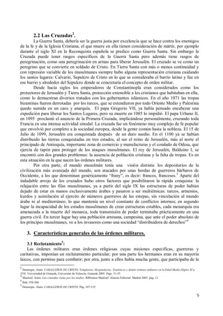 5
2.2 Las Cruzadas2
.
La Guerra Santa, debería ser la guerra justa por excelencia que se hace contra los enemigos
de la fe y de la Iglesia Cristiana, el que muere en ella tienen consideración de mártir, por ejemplo
durante el siglo XI en la Reconquista española se predico como Guerra Santa. Sin embargo la
Cruzada puede tener rasgos específicos de la Guerra Santa pero además tiene rasgos de
peregrinación, como una peregrinación en armas para liberar Jerusalén. El cruzado se ve como un
peregrino que se convierte en soldado de Cristo. En Tierra Santa con más o menos continuidad y
con represión variable de los musulmanes siempre hubo alguna representación cristiana cuidando
los santos lugares: Calvario, Sepulcro de Cristo en lo que se consideraba el barrio latino y fue en
ese barrio y alrededor del Sepulcro donde se concretaría el concepto de orden militar.
Desde hacía siglos los emperadores de Constantinopla eran considerados como los
protectores de Jerusalén y Tierra Santa, protección extensible a los cristianos que habitaban en ella,
como lo demuestran diversos tratados con los gobernantes islámicos. En el año 1071 las tropas
bizantinas fueron derrotadas por los turcos, que se extendieron por todo Oriente Medio y Palestina
quedo sumida en un caos y anarquía. El papa Gregorio VII, ya había pensado encabezar una
expedición para liberar los Santos Lugares, pero su muerte en 1085 lo impidió. El papa Urbano II,
en 1095 proclamó el anuncio de la Primera Cruzada, implicándose personalmente, cruzando toda
Francia en una intensa actividad sinodal. La cruzada fue un fenómeno muy complejo de fe popular
que envolvió por completo a la sociedad europea, desde la gente común hasta la nobleza. El 15 de
Julio de 1099, Jerusalén era conquistada después de un duro asedio. En el 1100 ya se habían
distribuido las tierras conquistadas en tres estados, al sur el reino de Jerusalén, más al norte el
principado de Antioquía, importante zona de comercio y manufacturas y el condado de Odesa, que
ejercía de tapón para proteger de los ataques musulmanes. El rey de Jerusalén, Balduino I, se
encontró con dos grandes problemas: la ausencia de población cristiana y la falta de tropas. Es en
esta situación en la que nacen las órdenes militares.
Por otra parte, el mundo musulmán tenía una visión distinta: los depositarios de la
civilización más avanzada del mundo, son atacados por unas hordas de guerreros bárbaros de
Occidente, a los que denominan genéricamente “frany”, es decir: francos, franceses.3
Aparte del
indudable arrojo de los cruzados hubo otros factores que posibilitaron la rápida conquista: la
relajación entre las filas musulmanas, ya a partir del siglo IX las estructuras de poder habían
dejado de estar en manos exclusivamente árabes y pasaron a ser multiétnicas: turcos, armenios,
kurdos y asimilación al ejercito de números guerreros de las estepas, sin vinculación al mundo
árabe ni al mediterráneo, lo que mantenía un nivel constante de conflictos internos; en segundo
lugar la incapacidad de los estados musulmanes de crear estructuras estables, cada monarquía era
amenazada a la muerte del monarca, toda transmisión de poder terminaba prácticamente en una
guerra civil. En tercer lugar hay una población artesana, campesina, que ante el poder absoluto de
los príncipes musulmanes, ve a los invasores como una sociedad “distribuidora de derechos”4
3. Características generales de las órdenes militares.
3.1 Reclutamiento5
:
Las órdenes militares eran órdenes religiosas cuyas misiones especificas, guerreras y
caritativas, imponían un reclutamiento particular; por una parte los hermanos eran en su mayoría
laicos, con permiso para combatir; por otra, junto a ellos había mucha gente, que participaba de la
2
Demurger, Alain. CABALLEROS DE CRISTO, Templarios, Hospitalarios, Teutónicos y demás órdenes militares en la Edad Media (Siglos XI a
XVI). Universidad de Granada, Universitat de Valencia, Granada 2005. Pags. 31-35
3
Maalouf, Amin. Las cruzadas vistas por los árabes. Biblioteca Maalouf. Alianza Editorial. Madrid 2003, pág. 12
4
Ibid, 358-360
5
Demurger, Alain. CABALLEROS DE CRISTO, Pág. 107-125
 