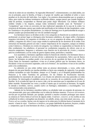 6
vida de la orden sin ser miembros. Se ingresaba libremente6
, voluntariamente y en edad adulta, eso
era en principio, pues la familia, el linaje y el grupo de vasallos que rodeaban al señor a veces
pesaban en la elección del individuo. Las reglas y los estatutos desaconsejaban que se acogiera a
niños, pero todas las órdenes terminaron recibiendo oblatos, aunque parece que cuando llegaba la
edad de profesar, recuperaban su libertad para poder elegir libremente. Las órdenes militares
estaban vetadas a las mujeres, aunque todas terminaron teniendo casas de “hermanas” o
“compañeras” que vivían en conventos de tipo tradicional separadas de la casa de la orden. La
existencia de hermanas, parece que estaba más justificada en las órdenes de tipo hospitalario, como
los Teutónicos o los propios Hospitalarios. La orden de Santiago tuvo la particularidad de acoger a
parejas casadas que pronunciaban un voto de castidad conyugal.7
Los hermanos laicos se dividían en dos o tres categorías en función de su condición social y
profesional; en primer lugar se distinguía entre hermanos caballeros, de origen noble y hermanos
sargentos (sirvientes), los sargentos se dividían a su vez en sargentos de armas, que combatían a
caballo y sargentos de oficio a cuyo cargo estaba la explotación de los dominios de la orden. Esta
estructura era bastante general con más o menos importancia de los sargentos, aunque en órdenes
como Calatrava y Alcántara no existía tal categoría. Las órdenes se organizaban en función de la
élite combatiente: los caballeros; el personal no combatiente (sargentos de oficio), eran en su
mayoría campesinos, burgueses y artesanos cuya función era la provisión de víveres y recursos
para los combatientes y en las zonas de guerra reparar armas, pertrechos y murallas.
Los sacerdotes y hermanos capellanes tenían la función de exhortar a los hermanos laicos a
guardar la regla, celebrar el servicio divino y administrar los sacramentos. Salvo caso de fuerza
mayor, los hermanos no podían acudir a los servicios de un sacerdote de fuera de la orden. En
Tierra Santa los hermanos capellanes vivían en el mismo edificio que los hermanos laicos, en
Occidente vivían en conventos separados, solo en la frontera8
, los sacerdotes vivían en los castillos
junto a los combatientes.
La admisión en una orden militar tenía un proceso determinado, a veces, sobre todo
después de una gran batalla con muchas pérdidas se hacía una campaña de captación. Las grandes
órdenes reclutaban en todo Occidente, aunque en el Temple y en el Hospital predominaban los
franceses y la orden Teutónica los germanos. En las órdenes de localización nacional,
predominaban los nacionales de cada país. Los rituales de admisión eran muy parecidos en todas
las órdenes. Se interrogaba al candidato acerca de su vocación, de su condición social, jurídica y
familiar. Se le avisaba del rigor de su nueva vida y de las sanciones que le esperaban en el caso de
haber mentido. Pronunciaba sus votos y recibía el manto que el convertía en hermano. Se negaba
la entrada a inválidos, siervos, casados (salvo en Santiago), endeudados y excomulgados. Los
votos pronunciados eran perpetuos.
Además de los hermanos miembros había a su alrededor todo un conjunto de personas sin
voto pronunciado, pero que colaboraban con la orden de distintas maneras: Fratreres ad terminen,
servían por un periodo limitado, por ejemplo, permitió a muchos cruzados prolongar unos meses
su estancia en Tierra Santa al servicio de alguna orden. Confrater, consoror, se les recibía en una
cofradía de la orden y entregaban una donación: un caballo, armas, una renta anual, una casa,…etc.
Fratres ad succrendum, hacían voto de ingreso en la orden pero lo diferían hasta el momento de la
muerte o hasta la vejez. Familiares u hombres, ese grupo indefinido de pastores, boyeros, criados
y campesinos, que no eran hermanos de oficio, y que trabajaban en las encomiendas.
6
Debía ser libre, no podía ser siervo.
7
La pareja con sus hijos realizaba una vida familiar normal, excepto cuando el marido partía hacia la guerra y en cuaresma, que debían retirarse a un
convento femenino de la orden.
8
En la Reconquista Española.
 