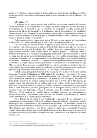 8
que los reyes franceses habían confiado la gestión del tesoro real al tesorero del Temple en París,
gestión que siempre se realizó con rigurosa seriedad llevando separadas las cajas del Temple y del
tesoro real.
3.3 La Guerra11
.
El conjunto de hermanos combatientes, caballeros o sargentos constituía el convento;
vivían acuartelados o en campamentos. En tiempos de guerra, aunque el maestre mantenía su
preeminencia, era el mariscal el que se convertía en comandante en jefe, asistido por el
submariscal, el jefe de los turcopoles y el gonfalanero, jefe de los escuderos. Las condiciones
variaban según el tipo de operación que se realizara, por ejemplo: el desplazamiento habitual se
hacía en caballos normales o en mulas y para el combate se usaba el caballo de batalla; se podía
formar en columna, en fila o en escuadrón.
Podemos encontrar tres escenarios de guerra diferentes y cada uno con sus características:
a) Tierra Santa, b) La Reconquista Española, c) La Guerra Misionera en el Báltico.
En Tierra Santa, las órdenes militares cumplían una doble función, la protección y ayuda a
los peregrinos y la colaboración en la defensa de los Estados Latinos, para ello era necesario el
mantenimiento de una red fortificada, los castillos, lugar de concentración de tropas y
emplazamiento defensivo, eran también centro de dominio político y económico sobre la
población musulmana. Las órdenes poseían pequeñas fortalezas y torres que jalonaban la ruta de
los peregrinos. La realeza hierosolimitana les entregó muy pocos castillos; sin embargo en Trípoli
y Antioquía los condes y los príncipes confiaron en las órdenes militares para organizar la defensa
del territorio. La derrota de Hattin en 1187, supuso la casi desaparición del reino de Jerusalén, con
la pérdida de la mayoría de sus castillos, parcialmente reconstruido en la primera mitad del siglo
XIII, los latinos desde entonces en actitud defensiva, fueron cediendo las fortalezas de nueva
construcción o las reconstruidas a las órdenes militares, que eran las únicas que tenían medios para
guarnecerlas y mantenerlas, resistiendo hasta el 1291 los ataques de los mamelucos.
En la Reconquista Española la acción de las órdenes se llevó a cabo de forma muy distinta;
Berenguer IV, conde de Barcelona en 1143, pedía a los templarios “…combatir a los moros,
exaltar la fe cristiana y defender la Iglesia Occidental que está en España…”. Tanto templarios
como hospitalarios lucharon en la Reconquista sin perder de vista su objetivo prioritario con
Tierra Santa, en cambio las órdenes hispanas estuvieron más al servicio de la Reconquista, que
siempre estuvo bajo el control de los poderes reales y las ordenes jamás pudieron llevar una
política de independencia como lo hicieron en Oriente. Las órdenes militares estuvieron presentes
hasta la toma de Granada, en 1492, participando en las principales batallas: toma de Cuenca,
Navas de Tolosa, sitio de Sevilla, conquista de Baleares, control del estrecho de Gibraltar, asedio a
Algeciras,… En su participación contaban más sus cualidades militares y su experiencia que el
número de efectivos. Generalmente junto a la casa real formaban el núcleo duro del ejército.
Fueron importantes en la colonización de las fronteras.
En el Báltico fue la misión lo que fundamento la actuación de los teutónicos y sus
predecesores, los portaespadas y Dobrin. Se trataba de conquistar territorios y de convertir paganos
incluso por fuerza, complementado por la colonización germánica. Los teutónicos llevaron a su
manera una guerra misionera en Prusia y Livonia en el siglo XIII y contra los lituanos en el siglo
XIV. Tuvieron que enfrentarse a una fuerte resistencia, según iban conquistando levantaban
castillos y burgos fortificados para ir quebrando la firmeza enemiga. Por otra parte la actuación de
los teutónicos hacia las poblaciones autóctonas fue cruel y despiadada, con masacres, esclavitud,
torturas,…etc.
11
Demurger, Alain. CABALLEROS DE CRISTO, Templarios, Hospitalarios, Teutónicos y demás órdenes militares en la Edad Media (Siglos XI a
XVI). Universidad de Granada, Universitat de Valencia, Granada 2005. Pags. 149-167
 