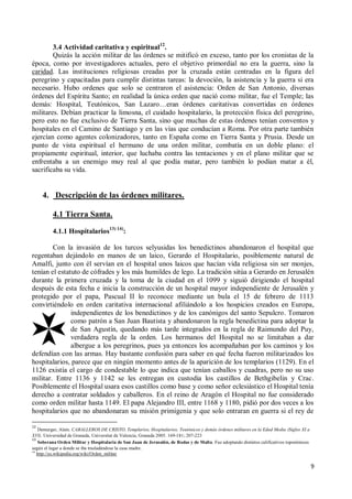 9
3.4 Actividad caritativa y espiritual12
.
Quizás la acción militar de las órdenes se mitificó en exceso, tanto por los cronistas de la
época, como por investigadores actuales, pero el objetivo primordial no era la guerra, sino la
caridad. Las instituciones religiosas creadas por la cruzada están centradas en la figura del
peregrino y capacitadas para cumplir distintas tareas: la devoción, la asistencia y la guerra si era
necesario. Hubo ordenes que solo se centraron el asistencia: Orden de San Antonio, diversas
órdenes del Espíritu Santo; en realidad la única orden que nació como militar, fue el Temple; las
demás: Hospital, Teutónicos, San Lazaro…eran órdenes caritativas convertidas en órdenes
militares. Debían practicar la limosna, el cuidado hospitalario, la protección física del peregrino,
pero esto no fue exclusivo de Tierra Santa, sino que muchas de estas órdenes tenían conventos y
hospitales en el Camino de Santiago y en las vías que conducían a Roma. Por otra parte también
ejercían como agentes colonizadores, tanto en España como en Tierra Santa y Prusia. Desde un
punto de vista espiritual el hermano de una orden militar, combatía en un doble plano: el
propiamente espiritual, interior, que luchaba contra las tentaciones y en el plano militar que se
enfrentaba a un enemigo muy real al que podía matar, pero también lo podían matar a él,
sacrificaba su vida.
4. Descripción de las órdenes militares.
4.1 Tierra Santa.
4.1.1 Hospitalarios13) 14)
:
Con la invasión de los turcos selyusidas los benedictinos abandonaron el hospital que
regentaban dejándolo en manos de un laico, Gerardo el Hospitalario, posiblemente natural de
Amalfi, junto con él servían en el hospital unos laicos que hacían vida religiosa sin ser monjes,
tenían el estatuto de cófrades y los más humildes de lego. La tradición sitúa a Gerardo en Jerusalén
durante la primera cruzada y la toma de la ciudad en el 1099 y siguió dirigiendo el hospital
después de esta fecha e inicia la construcción de un hospital mayor independiente de Jerusalén y
protegido por el papa, Pascual II lo reconoce mediante un bula el 15 de febrero de 1113
convirtiéndolo en orden caritativa internacional afiliándolo a los hospicios creados en Europa,
independientes de los benedictinos y de los canónigos del santo Sepulcro. Tomaron
como patrón a San Juan Bautista y abandonaron la regla benedictina para adoptar la
de San Agustín, quedando más tarde integrados en la regla de Raimundo del Puy,
verdadera regla de la orden. Los hermanos del Hospital no se limitaban a dar
albergue a los peregrinos, pues ya entonces los acompañaban por los caminos y los
defendían con las armas. Hay bastante confusión para saber en qué fecha fueron militarizados los
hospitalarios, parece que en ningún momento antes de la aparición de los templarios (1129). En el
1126 existía el cargo de condestable lo que indica que tenían caballos y cuadras, pero no su uso
militar. Entre 1136 y 1142 se les entregan en custodia los castillos de Bethgibelin y Crac.
Posiblemente el Hospital usara esos castillos como base y como señor eclesiástico el Hospital tenía
derecho a contratar soldados y caballeros. En el reino de Aragón el Hospital no fue considerado
como orden militar hasta 1149. El papa Alejandro III, entre 1168 y 1180, pidió por dos veces a los
hospitalarios que no abandonaran su misión primigenia y que solo entraran en guerra si el rey de
12
Demurger, Alain. CABALLEROS DE CRISTO, Templarios, Hospitalarios, Teutónicos y demás órdenes militares en la Edad Media (Siglos XI a
XVI). Universidad de Granada, Universitat de Valencia, Granada 2005. 169-181; 207-223
13
Soberana Orden Militar y Hospitalaria de San Juan de Jerusalén, de Rodas y de Malta. Fue adoptando distintos calificativos toponímicos
según el lugar a donde se iba trasladándose la casa madre.
14
http://es.wikipedia.org/wiki/Orden_militar
 
