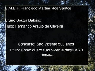 E.M.E.F. Francisco Martins dos Santos


Bruno Souza Balbino
Hugo Fernando Araujo de Oliveira



       Concurso: São Vicente 500 anos
  Título: Como quero São Vicente daqui a 20
                    anos...
 