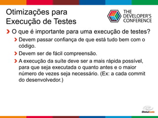 Globalcode – Open4education
Otimizações para
Execução de Testes
O que é importante para uma execução de testes?
Devem passar confiança de que está tudo bem com o
código.
Devem ser de fácil compreensão.
A execução da suíte deve ser a mais rápida possível,
para que seja executada o quanto antes e o maior
número de vezes seja necessário. (Ex: a cada commit
do desenvolvedor.)
 