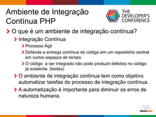 Globalcode – Open4education
Ambiente de Integração
Contínua PHP
O que é um ambiente de integração contínua?
Integração Contínua
Processo Ágil
Defende a entrega contínua de código em um repositório central
em curtos espaços de tempo.
O código a ser integrado não pode produzir defeitos no código
já existente. (testes)
O ambiente de integração contínua tem como objetivo
automatizar tarefas do processo de integração contínua.
A automatização é importante para diminuir os erros de
natureza humana.
 