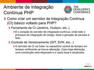 Globalcode – Open4education
Ambiente de Integração
Contínua PHP
Como criar um servidor de Integração Contínua
(CI) básico voltado para PHP?
Ferramenta de CI (Jenkins, Hudson, etc..)
É o coração do servidor de integração contínua, onde todo o
processo de integração de código, teste e geração de pacotes é
feito.
Controle de Versionamento (GIT, SVN, etc...)
O servidor de CI vai bater no repositório central de tempos em
tempos verificando se houve alteração. Caso haja alteração,
uma construção será disparada e a cópia local é atualizada.
 