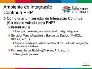 Globalcode – Open4education
Ambiente de Integração
Contínua PHP
Como criar um servidor de Integração Contínua
(CI) básico voltado para PHP?
PHP/PHPUnit
Execução de testes para validação do código integrado.
Servidor Web (Apache) e Banco de Dados (MySQL,
SQLite, etc...)
Suporte para testes unitários colaborativos, testes de integração
e testes de interface.
Ferramenta de Building(Maven, Ant, etc...)
Geração de pacotes.
 