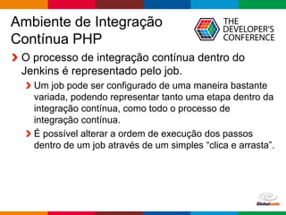 Globalcode – Open4education
Ambiente de Integração
Contínua PHP
O processo de integração contínua dentro do
Jenkins é representado pelo job.
Um job pode ser configurado de uma maneira bastante
variada, podendo representar tanto uma etapa dentro da
integração contínua, como todo o processo de
integração contínua.
É possível alterar a ordem de execução dos passos
dentro de um job através de um simples “clica e arrasta”.
 
