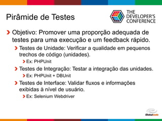 Globalcode – Open4education
Pirâmide de Testes
Objetivo: Promover uma proporção adequada de
testes para uma execução e um feedback rápido.
Testes de Unidade: Verificar a qualidade em pequenos
trechos de código (unidades).
Ex: PHPUnit
Testes de Integração: Testar a integração das unidades.
Ex: PHPUnit + DBUnit
Testes de Interface: Validar fluxos e informações
exibidas à nível de usuário.
Ex: Selenium Webdriver
 