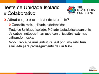 Globalcode – Open4education
Teste de Unidade Isolado
x Colaborativo
Afinal o que é um teste de unidade?
Conceito mais utilizado e defendido:
Teste de Unidade Isolado: Método testado isoladamente
de outros métodos internos e comunicações externas
utilizando mocks.
Mock: Troca de uma estrutura real por uma estrutura
simulada para prosseguimento de um teste.
 