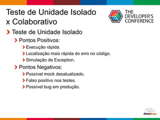 Globalcode – Open4education
Teste de Unidade Isolado
x Colaborativo
Teste de Unidade Isolado
Pontos Positivos:
Execução rápida.
Localização mais rápida do erro no código.
Simulação de Exception.
Pontos Negativos:
Possível mock desatualizado.
Falso positivo nos testes.
Possível bug em produção.
 