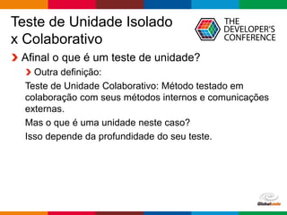 Globalcode – Open4education
Teste de Unidade Isolado
x Colaborativo
Afinal o que é um teste de unidade?
Outra definição:
Teste de Unidade Colaborativo: Método testado em
colaboração com seus métodos internos e comunicações
externas.
Mas o que é uma unidade neste caso?
Isso depende da profundidade do seu teste.
 