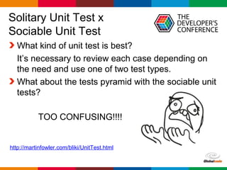 Globalcode – Open4education
Solitary Unit Test x
Sociable Unit Test
What kind of unit test is best?
It’s necessary to review each case depending on
the need and use one of two test types.
What about the tests pyramid with the sociable unit
tests?
http://martinfowler.com/bliki/UnitTest.html
TOO CONFUSING!!!!
 
