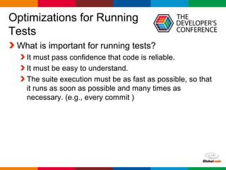 Globalcode – Open4education
Optimizations for Running
Tests
What is important for running tests?
It must pass confidence that code is reliable.
It must be easy to understand.
The suite execution must be as fast as possible, so that
it runs as soon as possible and many times as
necessary. (e.g., every commit )
 