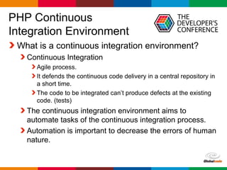 Globalcode – Open4education
PHP Continuous
Integration Environment
What is a continuous integration environment?
Continuous Integration
Agile process.
It defends the continuous code delivery in a central repository in
a short time.
The code to be integrated can’t produce defects at the existing
code. (tests)
The continuous integration environment aims to
automate tasks of the continuous integration process.
Automation is important to decrease the errors of human
nature.
 