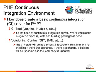 Globalcode – Open4education
PHP Continuous
Integration Environment
How does create a basic continuous integration
(CI) server for PHP?
CI Tool (Jenkins, Hudson, etc..)
It’s the heart of continuous integration server, where whole code
integration process, tests and building packages is done.
Versioning Control (GIT, SVN, etc...)
The CI server will verify the central repository from time to time
checking if there was a change. If there is a change, a building
will be triggered and the local copy is updated.
 