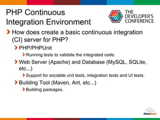 Globalcode – Open4education
PHP Continuous
Integration Environment
How does create a basic continuous integration
(CI) server for PHP?
PHP/PHPUnit
Running tests to validate the integrated code.
Web Server (Apache) and Database (MySQL, SQLite,
etc...)
Support for sociable unit tests, integration tests and UI tests.
Building Tool (Maven, Ant, etc...)
Building packages.
 