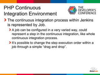 Globalcode – Open4education
PHP Continuous
Integration Environment
The continuous integration process within Jenkins
is represented by Job.
A job can be configured in a very varied way, could
represent a step in the continuous integration, like whole
continuous integration process.
It’s possible to change the step execution order within a
job through a simple “drag and drop”.
 