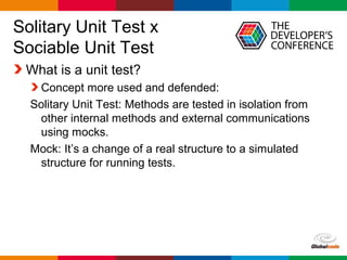 Globalcode – Open4education
Solitary Unit Test x
Sociable Unit Test
What is a unit test?
Concept more used and defended:
Solitary Unit Test: Methods are tested in isolation from
other internal methods and external communications
using mocks.
Mock: It’s a change of a real structure to a simulated
structure for running tests.
 