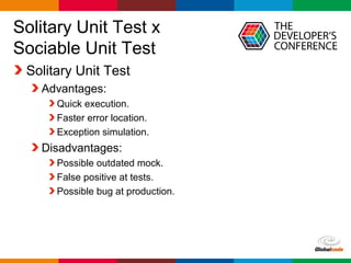 Globalcode – Open4education
Solitary Unit Test x
Sociable Unit Test
Solitary Unit Test
Advantages:
Quick execution.
Faster error location.
Exception simulation.
Disadvantages:
Possible outdated mock.
False positive at tests.
Possible bug at production.
 