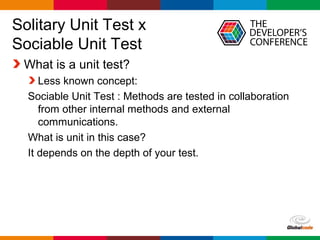 Globalcode – Open4education
Solitary Unit Test x
Sociable Unit Test
What is a unit test?
Less known concept:
Sociable Unit Test : Methods are tested in collaboration
from other internal methods and external
communications.
What is unit in this case?
It depends on the depth of your test.
 