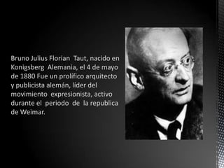 Bruno Julius Florian Taut, nacido en
Konigsberg Alemania, el 4 de mayo
de 1880 Fue un prolífico arquitecto
y publicista alemán, líder del
movimiento expresionista, activo
durante el periodo de la republica
de Weimar.
 