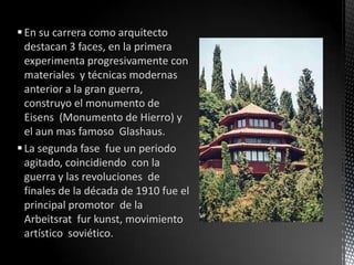  En su carrera como arquitecto
  destacan 3 faces, en la primera
  experimenta progresivamente con
  materiales y técnicas modernas
  anterior a la gran guerra,
  construyo el monumento de
  Eisens (Monumento de Hierro) y
  el aun mas famoso Glashaus.
 La segunda fase fue un periodo
  agitado, coincidiendo con la
  guerra y las revoluciones de
  finales de la década de 1910 fue el
  principal promotor de la
  Arbeitsrat fur kunst, movimiento
  artístico soviético.
 